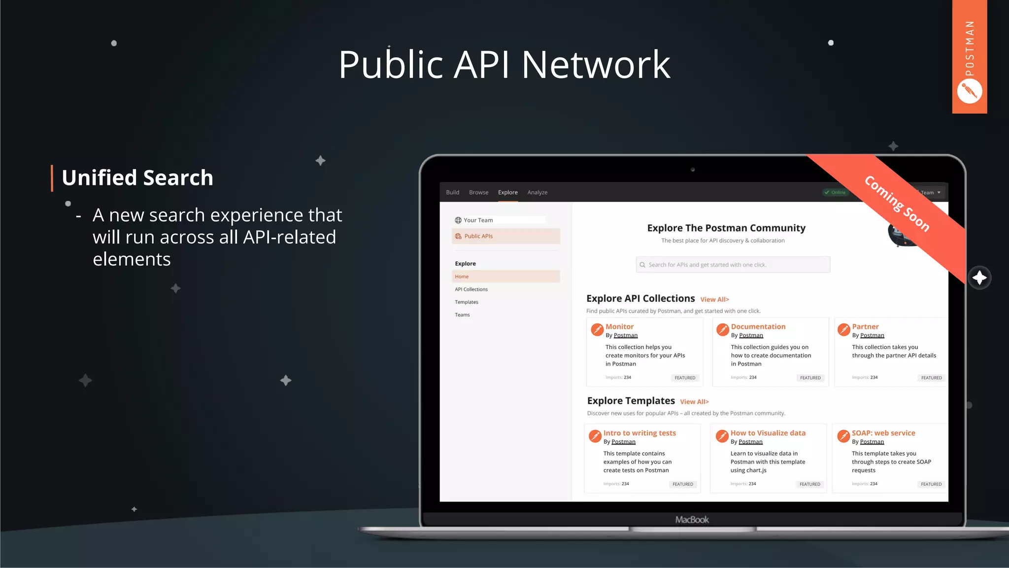 Public API Network
Uniﬁed Search
- A new search experience that
will run across all API-related
elements
Lorem ipsum dolor sit amet,
consectetur adipiscing elit.
Pellentesque eu.
Headline
This collection helps you
create monitors for your APIs
in Postman
Monitor
By Postman
Imports: 234 FEATURED
This collection guides you on
how to create documentation
in Postman
Documentation
By Postman
Imports: 234 FEATURED
This collection takes you
through the partner API details
Partner
By Postman
Imports: 234 FEATURED
This template contains
examples of how you can
create tests on Postman
Intro to writing tests
By Postman
Imports: 234 FEATURED
Learn to visualize data in
Postman with this template
using chart.js
How to Visualize data
By Postman
Imports: 234 FEATURED
This template takes you
through steps to create SOAP
requests
SOAP: web service
By Postman
Imports: 234 FEATURED
Com
ing
SoonYour Team
 