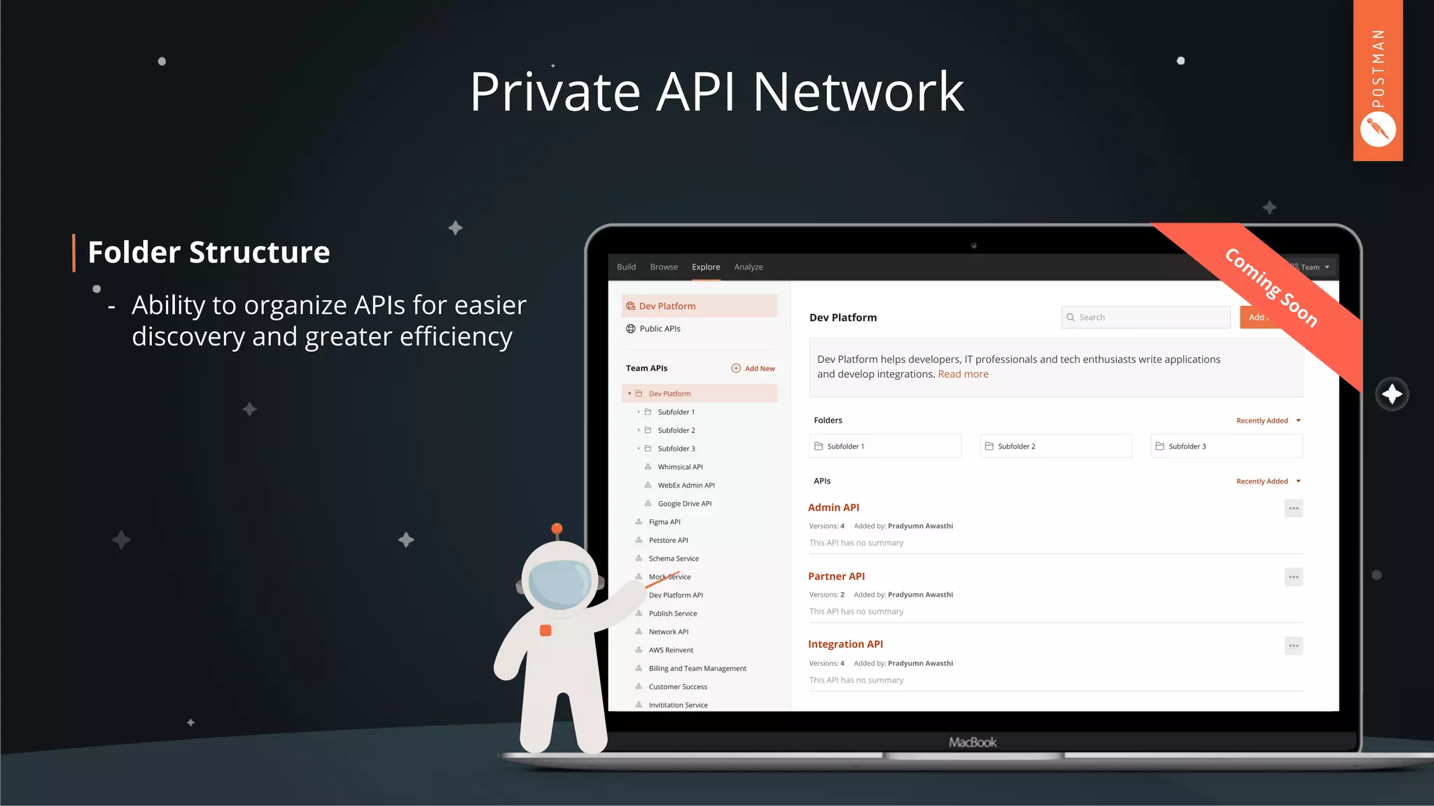 Private API Network
Dev Platform
Dev Platform helps developers, IT professionals and tech enthusiasts write applications
and develop integrations. Read more
Partner API
Admin API
Integration API
Com
ing
Soon
Folder Structure
- Ability to organize APIs for easier
discovery and greater eﬃciency
 