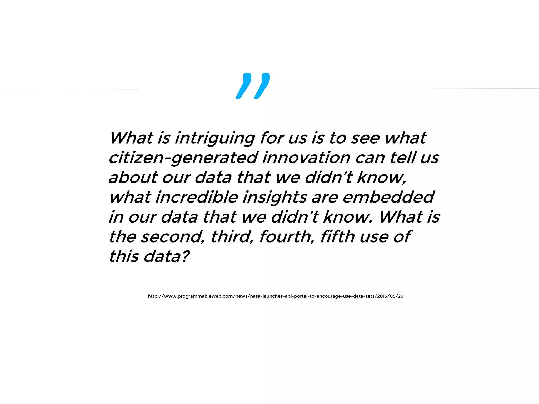 ”What is intriguing for us is to see what
citizen-generated innovation can tell us
about our data that we didn’t know,
what incredible insights are embedded
in our data that we didn’t know. What is
the second, third, fourth, fifth use of
this data?
http://www.programmableweb.com/news/nasa-launches-api-portal-to-encourage-use-data-sets/2015/05/26
 