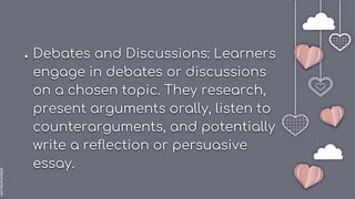 slidesmania.com
● Debates and Discussions: Learners
engage in debates or discussions
on a chosen topic. They research,
present arguments orally, listen to
counterarguments, and potentially
write a reflection or persuasive
essay.
 