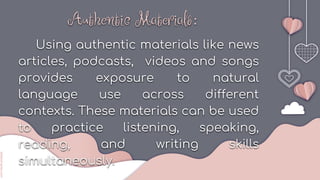 slidesmania.com
s
s
lidesmania.com
Authentic Materials:
Using authentic materials like news
articles, podcasts, videos and songs
provides exposure to natural
language use across different
contexts. These materials can be used
to practice listening, speaking,
reading, and writing skills
simultaneously.
 