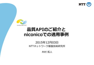 品質APIのご紹介と
niconicoでの適⽤用事例例
2015年年12⽉月03⽇日
NTTネットワーク基盤技術研究所
⽊木村 拓拓⼈人
 