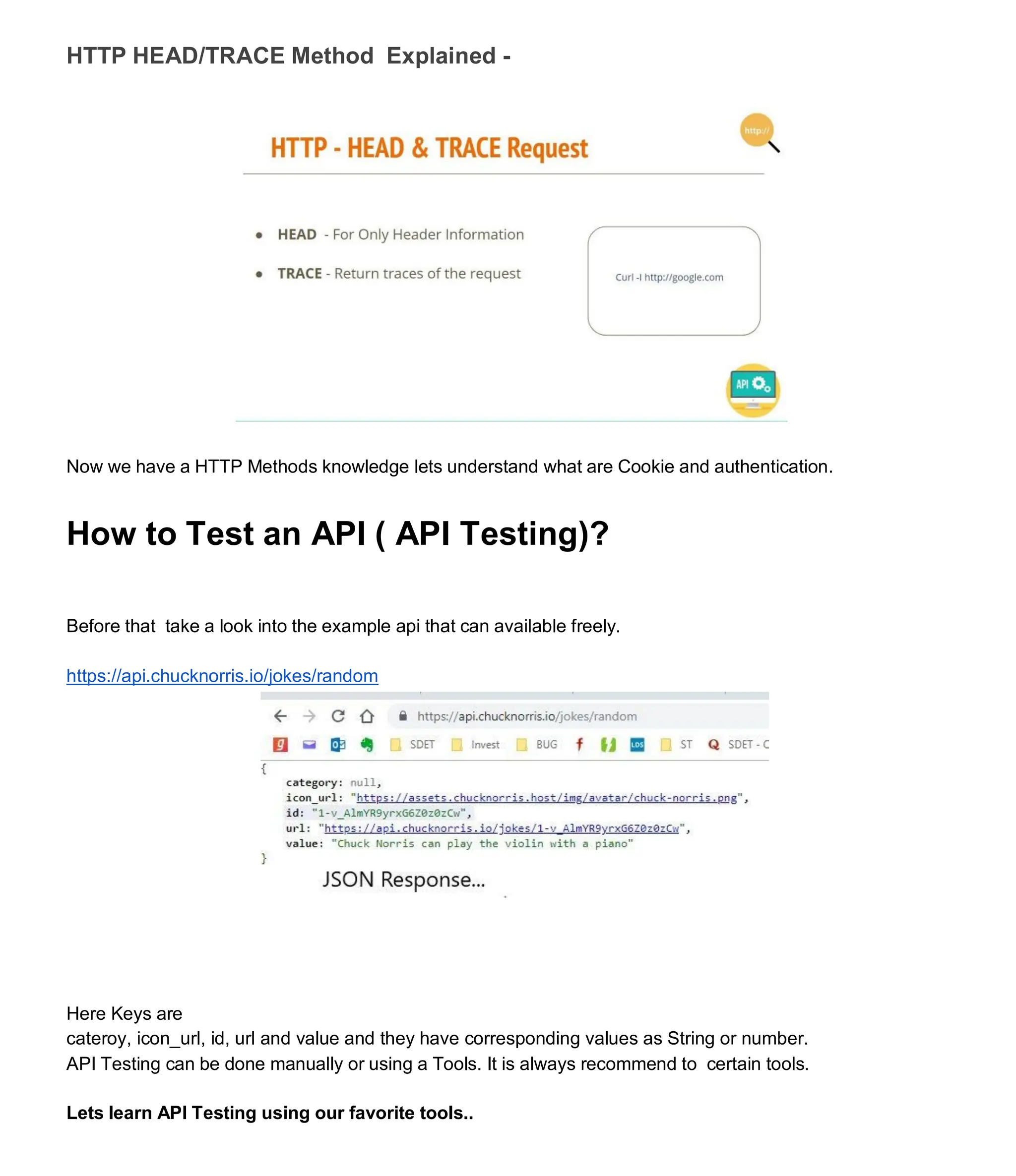 HTTP HEAD/TRACE Method Explained -
Now we have a HTTP Methods knowledge lets understand what are Cookie and authentication.
How to Test an API ( API Testing)?
Before that take a look into the example api that can available freely.
https://api.chucknorris.io/jokes/random
Here Keys are
cateroy, icon_url, id, url and value and they have corresponding values as String or number.
API Testing can be done manually or using a Tools. It is always recommend to certain tools.
Lets learn API Testing using our favorite tools..
 