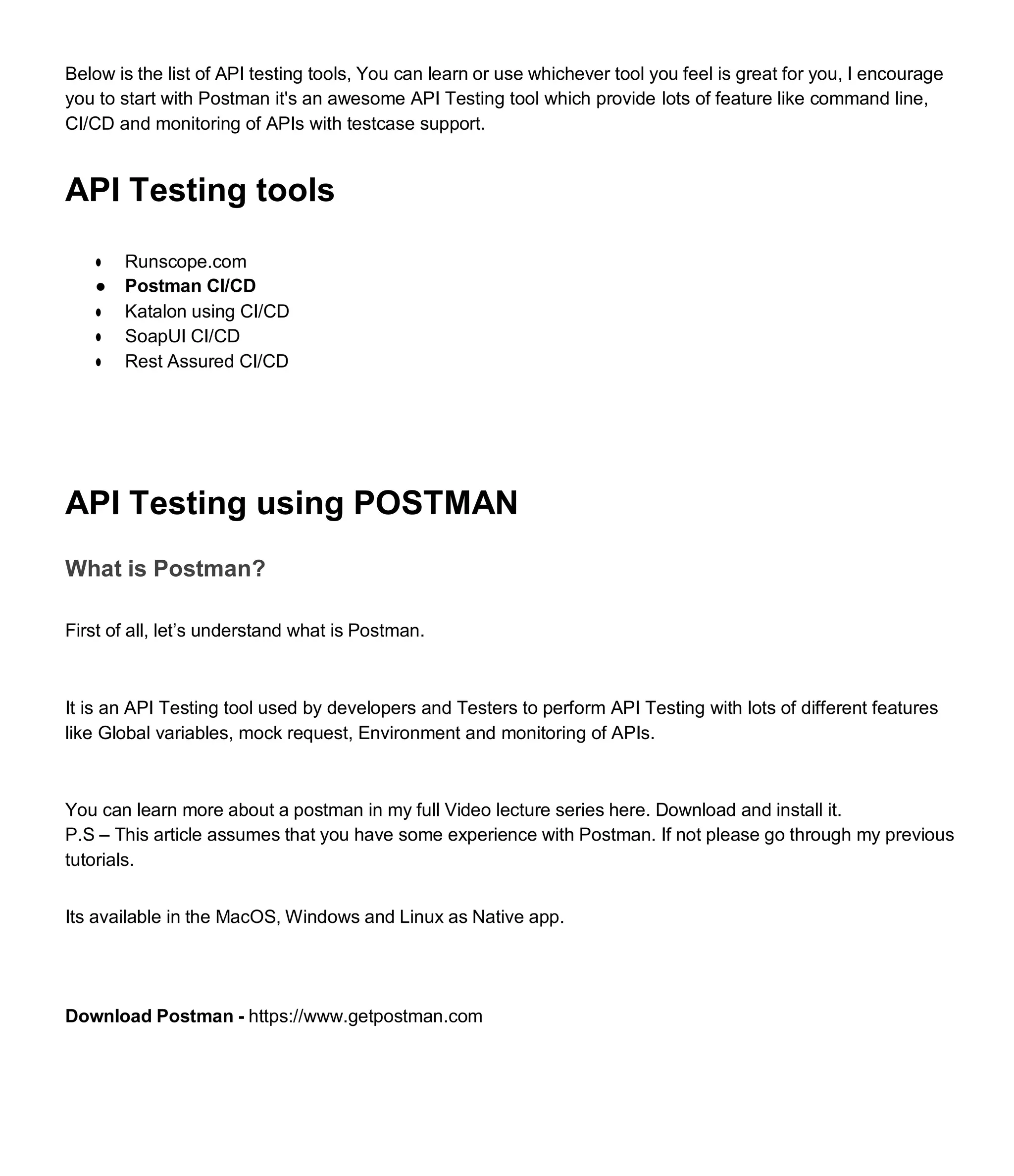 Below is the list of API testing tools, You can learn or use whichever tool you feel is great for you, I encourage
you to start with Postman it's an awesome API Testing tool which provide lots of feature like command line,
CI/CD and monitoring of APIs with testcase support.
API Testing tools
● Runscope.com
● Postman CI/CD
● Katalon using CI/CD
● SoapUI CI/CD
● Rest Assured CI/CD
API Testing using POSTMAN
What is Postman?
First of all, let’s understand what is Postman.
It is an API Testing tool used by developers and Testers to perform API Testing with lots of different features
like Global variables, mock request, Environment and monitoring of APIs.
You can learn more about a postman in my full Video lecture series here. Download and install it.
P.S – This article assumes that you have some experience with Postman. If not please go through my previous
tutorials.
Its available in the MacOS, Windows and Linux as Native app.
Download Postman - https://www.getpostman.com
 