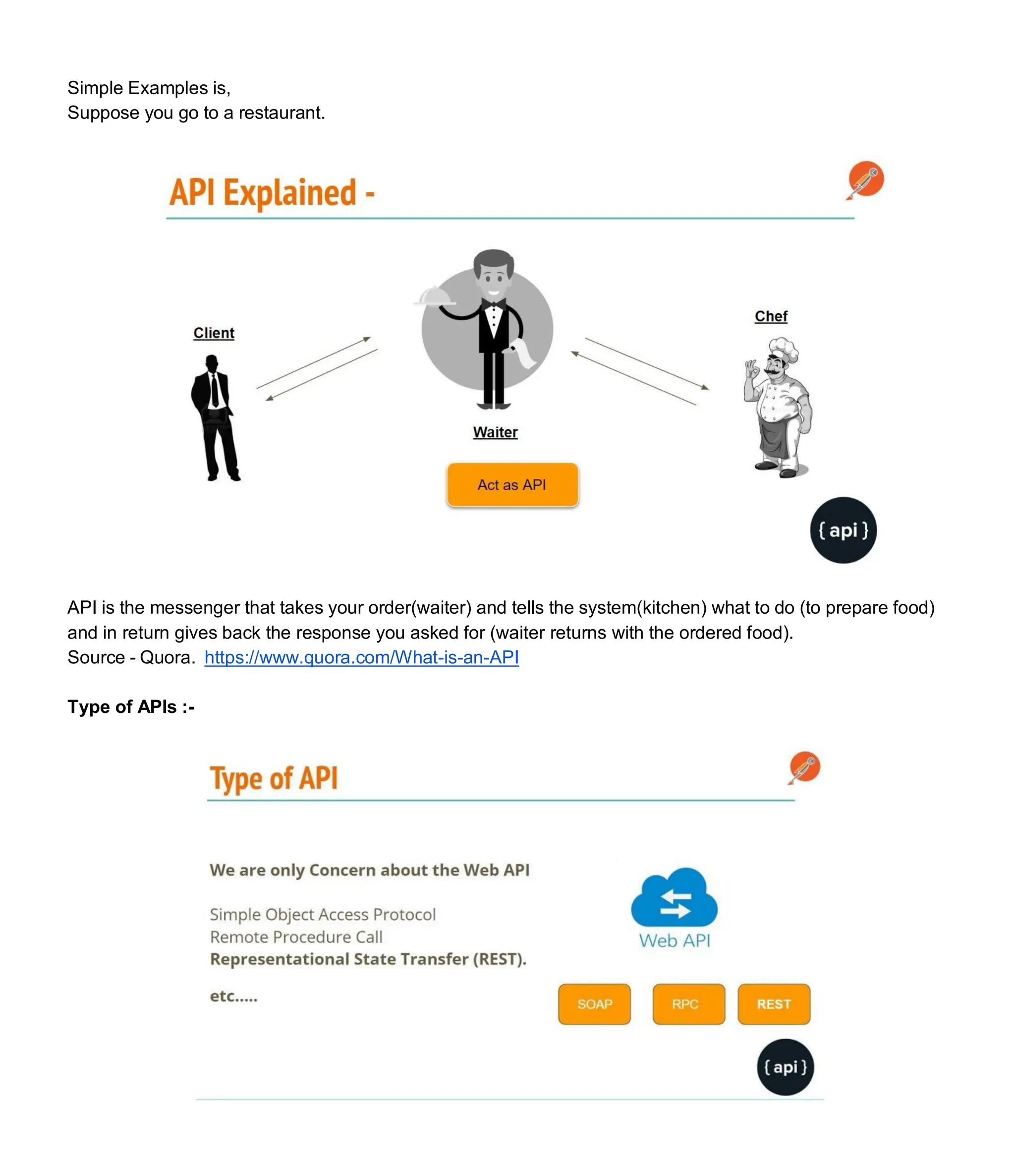 Simple Examples is,
Suppose you go to a restaurant.
API is the messenger that takes your order(waiter) and tells the system(kitchen) what to do (to prepare food)
and in return gives back the response you asked for (waiter returns with the ordered food).
Source - Quora. https://www.quora.com/What-is-an-API
Type of APIs :-
 