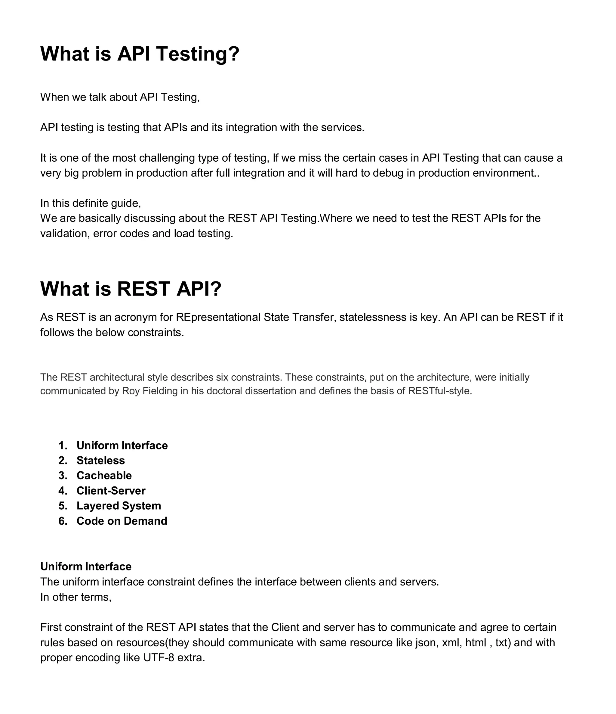 What is API Testing?
When we talk about API Testing,
API testing is testing that APIs and its integration with the services.
It is one of the most challenging type of testing, If we miss the certain cases in API Testing that can cause a
very big problem in production after full integration and it will hard to debug in production environment..
In this definite guide,
We are basically discussing about the REST API Testing.Where we need to test the REST APIs for the
validation, error codes and load testing.
What is REST API?
As REST is an acronym for REpresentational State Transfer, statelessness is key. An API can be REST if it
follows the below constraints.
The REST architectural style describes six constraints. These constraints, put on the architecture, were initially
communicated by Roy Fielding in his doctoral dissertation and defines the basis of RESTful-style.
1. Uniform Interface
2. Stateless
3. Cacheable
4. Client-Server
5. Layered System
6. Code on Demand
Uniform Interface
The uniform interface constraint defines the interface between clients and servers.
In other terms,
First constraint of the REST API states that the Client and server has to communicate and agree to certain
rules based on resources(they should communicate with same resource like json, xml, html , txt) and with
proper encoding like UTF-8 extra.
 