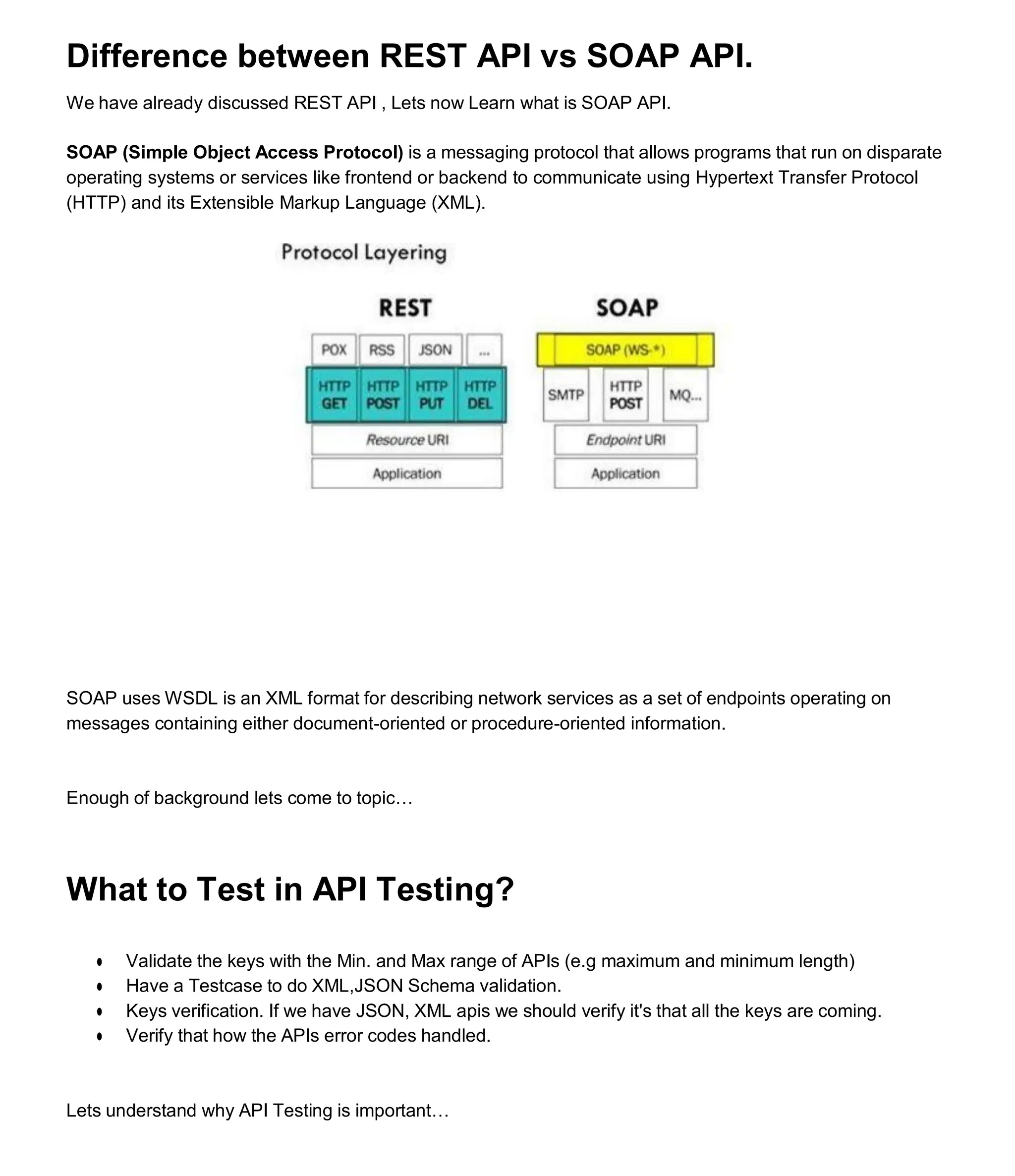 Difference between REST API vs SOAP API.
We have already discussed REST API , Lets now Learn what is SOAP API.
SOAP (Simple Object Access Protocol) is a messaging protocol that allows programs that run on disparate
operating systems or services like frontend or backend to communicate using Hypertext Transfer Protocol
(HTTP) and its Extensible Markup Language (XML).
SOAP uses WSDL is an XML format for describing network services as a set of endpoints operating on
messages containing either document-oriented or procedure-oriented information.
Enough of background lets come to topic…
What to Test in API Testing?
● Validate the keys with the Min. and Max range of APIs (e.g maximum and minimum length)
● Have a Testcase to do XML,JSON Schema validation.
● Keys verification. If we have JSON, XML apis we should verify it's that all the keys are coming.
● Verify that how the APIs error codes handled.
Lets understand why API Testing is important…
 