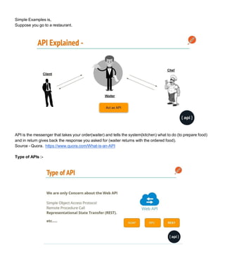 Simple Examples is,
Suppose you go to a restaurant.
API is the messenger that takes your order(waiter) and tells the system(kitchen) what to do (to prepare food)
and in return gives back the response you asked for (waiter returns with the ordered food).
Source - Quora. https://www.quora.com/What-is-an-API
Type of APIs :-
 