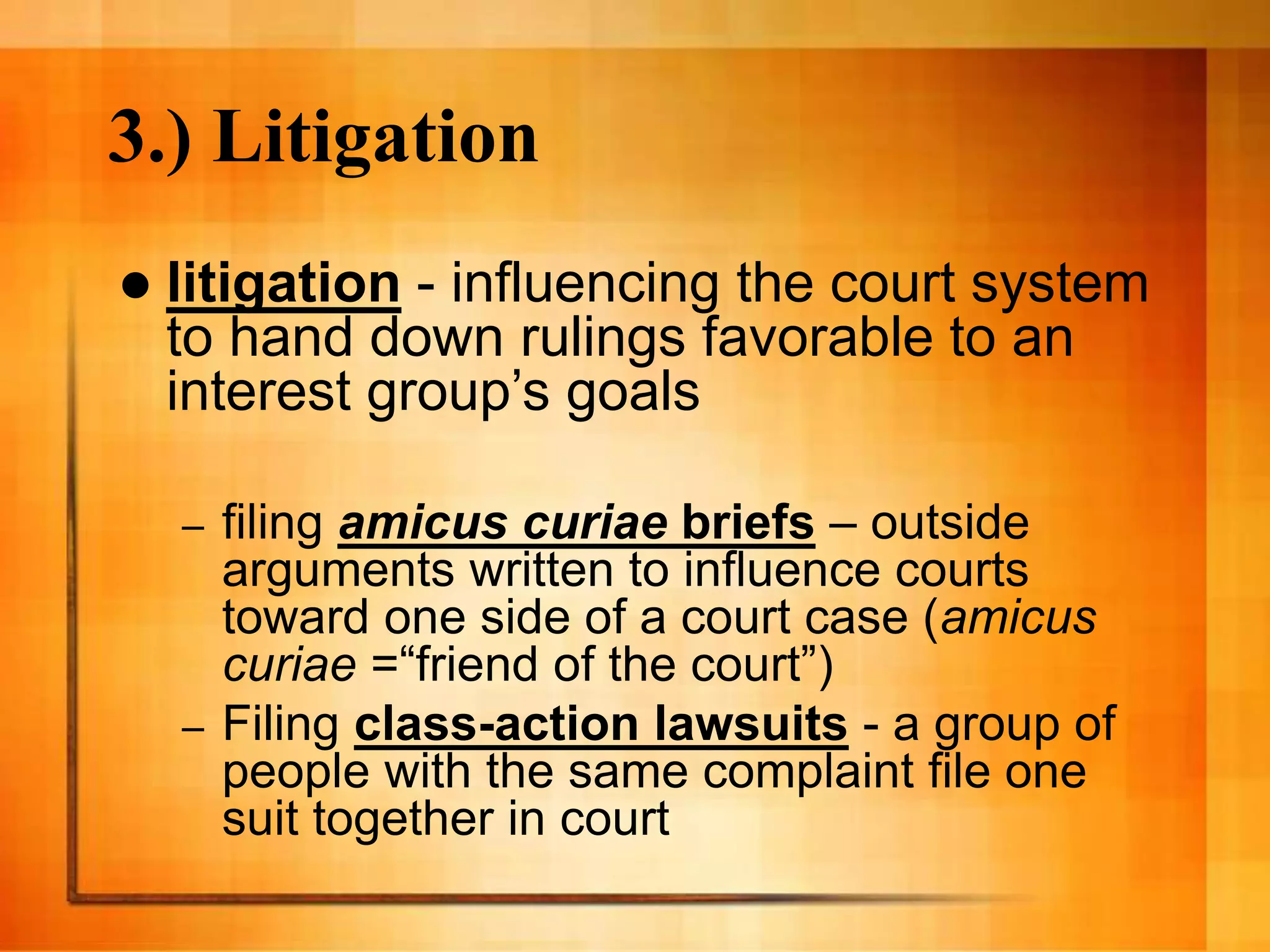 3.) Litigation
 litigation - influencing the court system
to hand down rulings favorable to an
interest group’s goals
– filing amicus curiae briefs – outside
arguments written to influence courts
toward one side of a court case (amicus
curiae =“friend of the court”)
– Filing class-action lawsuits - a group of
people with the same complaint file one
suit together in court
 
