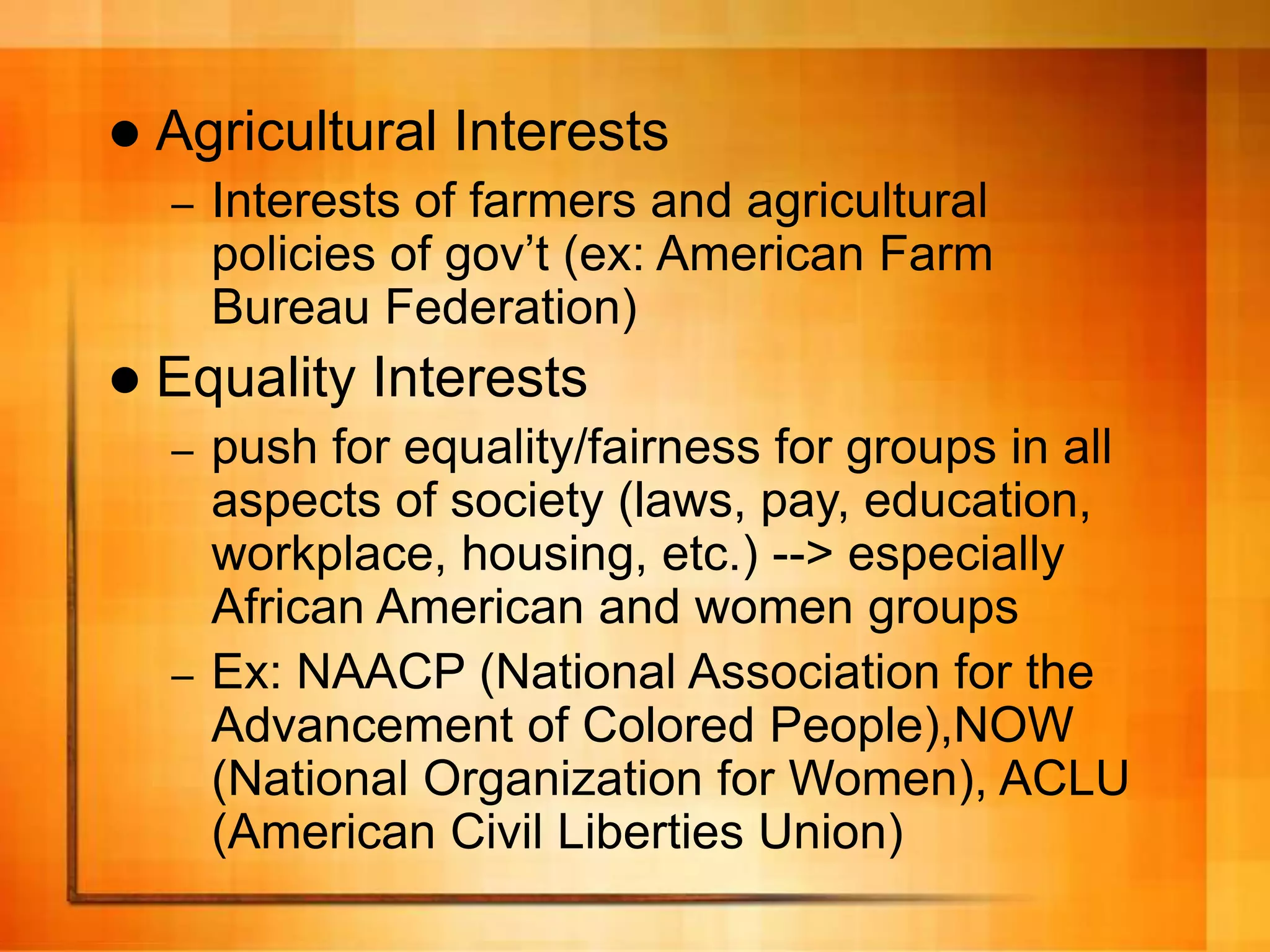  Agricultural Interests
– Interests of farmers and agricultural
policies of gov’t (ex: American Farm
Bureau Federation)
 Equality Interests
– push for equality/fairness for groups in all
aspects of society (laws, pay, education,
workplace, housing, etc.) --> especially
African American and women groups
– Ex: NAACP (National Association for the
Advancement of Colored People),NOW
(National Organization for Women), ACLU
(American Civil Liberties Union)
 
