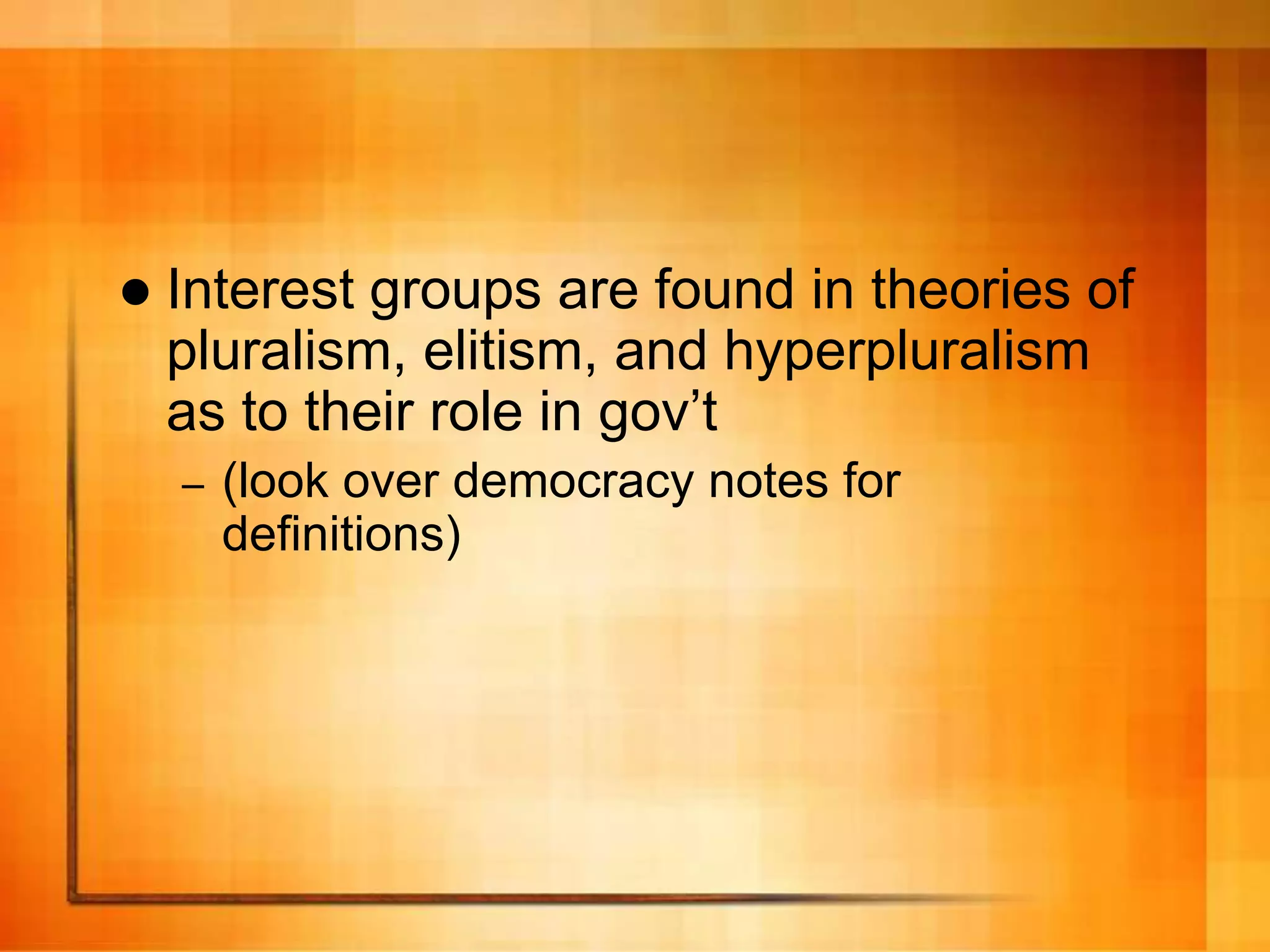  Interest groups are found in theories of
pluralism, elitism, and hyperpluralism
as to their role in gov’t
– (look over democracy notes for
definitions)
 