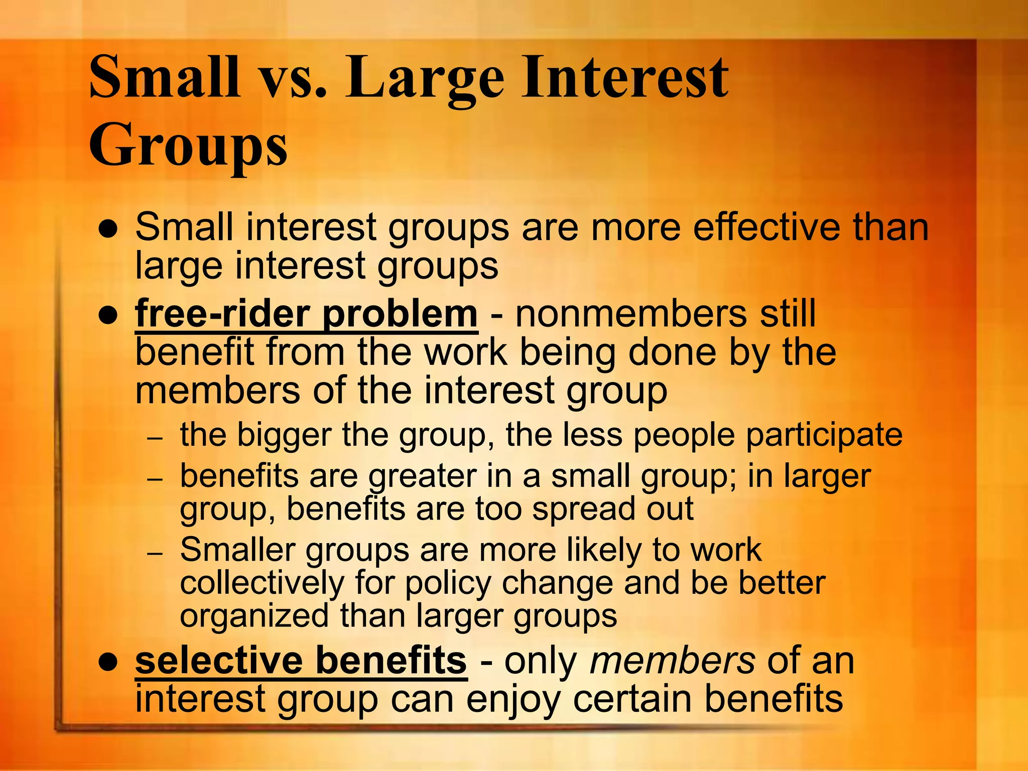 Small vs. Large Interest
Groups
 Small interest groups are more effective than
large interest groups
 free-rider problem - nonmembers still
benefit from the work being done by the
members of the interest group
– the bigger the group, the less people participate
– benefits are greater in a small group; in larger
group, benefits are too spread out
– Smaller groups are more likely to work
collectively for policy change and be better
organized than larger groups
 selective benefits - only members of an
interest group can enjoy certain benefits
 