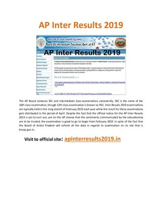 AP Inter Results 2019
The AP Board conducts SSC and intermediate class examinations consistently. SSC is the name of the
10th class examination, though 12th class examination is known as HSC. Inter Results 2019 examinations
are typically held in the long stretch of February 2019 each year while the result for these examinations
gets distributed in the period of April. Despite the fact that the official notice for the AP Inter Results
2019 is yet to turn out, yet on the off chance that the sentiments communicated by the educationists
are to be trusted, the examination is good to go to begin from February 2019. In spite of the fact that
the Board of Andra Pradesh will refresh all the data in regards to examination on its site that is
bieap.gov.in.
Visit to official site: apinterresults2019.in
 