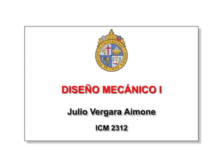 DISEÑO MECÁNICO I

 Julio Vergara Aimone
       ICM 2312
 