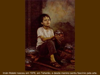 Imán Maleki nasceu em 1976, em Teherão, e desde menino sentiu fascínio pela arte. 