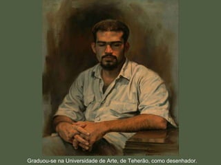 Graduou-se na Universidade de Arte, de Teherão, como desenhador. 