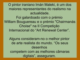 O pintor iraniano Imán Maleki, é um dos maiores representantes do realismo na actualidade. Foi galardoado com o prémio  William Bouguereau e o prémio "Chairmanás Choise" na II Competição  Internacional do “Art Renewal Center”.  Alguns consideram-no o melhor pintor  de arte realista do mundo. “Os seus desenhos  competem com as melhores câmaras digitais”, asseguram.  
