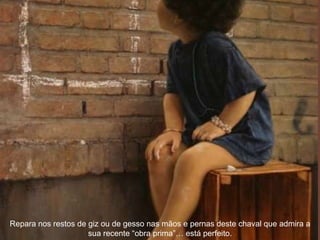 Repara nos restos de giz ou de gesso nas mãos e pernas deste chaval que admira a sua recente “obra prima”… está perfeito. 