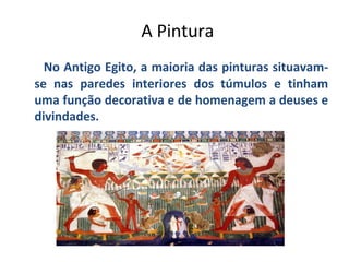 A Pintura
No Antigo Egito, a maioria das pinturas situavamse nas paredes interiores dos túmulos e tinham
uma função decorativa e de homenagem a deuses e
divindades.

 