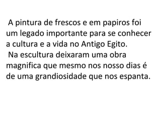 A pintura de frescos e em papiros foi
um legado importante para se conhecer
a cultura e a vida no Antigo Egito.
Na escultura deixaram uma obra
magnifica que mesmo nos nosso dias é
de uma grandiosidade que nos espanta.

 
