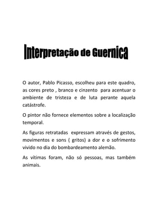 O autor, Pablo Picasso, escolheu para este quadro,
as cores preto , branco e cinzento para acentuar o
ambiente de tristeza e de luta perante aquela
catástrofe.
O pintor não fornece elementos sobre a localização
temporal.
As figuras retratadas expressam através de gestos,
movimentos e sons ( gritos) a dor e o sofrimento
vivido no dia do bombardeamento alemão.
As vítimas foram, não só pessoas, mas também
animais.
 