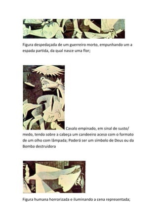 Figura despedaçada de um guerreiro morto, empunhando um a
espada partida, da qual nasce uma flor;




                       Cavalo empinado, em sinal de susto/
medo, tendo sobre a cabeça um candeeiro aceso com o formato
de um olho com lâmpada; Poderá ser um símbolo de Deus ou da
Bomba destruidora




Figura humana horrorizada e iluminando a cena representada;
 