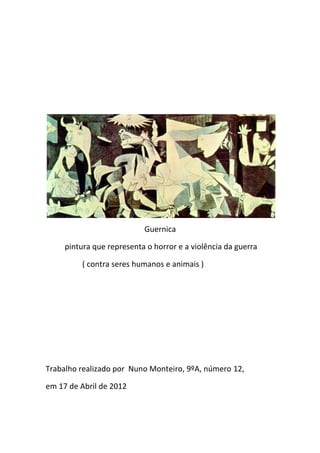 Guernica

     pintura que representa o horror e a violência da guerra

         ( contra seres humanos e animais )




Trabalho realizado por Nuno Monteiro, 9ºA, número 12,

em 17 de Abril de 2012
 
