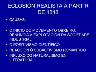 ECLOSIÓN REALISTA A PARTIR
DE 1848
• CAUSAS:
• O INICIO DO MOVEMENTO OBREIRO:
DENUNCIA A EXPLOTACIÓN DA SOCIEDADE
INDUSTRIAL
• O POSITIVISMO CIENTÍFICO
• REACCIÓN Ó SUBXETIVISMO ROMÁNTICO
• INFLUXO DO NATURALISMO EN
LITERATURA
 