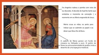 Fra Angelico rodeou a pomba com raios de
luz dourada. A descida do Espírito Santo que
simboliza o momento da conceção ( o
momento em eu Maria engravida de Jesus.
Maria cruza as mãos no peito para
indicar que se submete ao papel e ao
dever que Deus lhe atribuiu.
A cadeira de Maria parece um fundo de
mosaico ou folheada a ouro. O jardim de
flores na outra extremidade do quadro imita o
desenho de uma tapeçaria medieval.
 