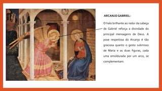 ARCANJO GABRIEL:
O halo brilhante ao redor da cabeça
de Gabriel reforça a divindade do
principal mensageiro de Deus. A
pose respeitosa do Arcanjo é tão
graciosa quanto o gesto submisso
de Maria e as duas figuras, cada
uma emoldurada por um arco, se
complementam.
 