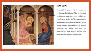 ADÃO E EVA:
Fora dos limites do pórtico são retratadas
as figuras abatidas de Adão e Eva, que
perderam a graça de Deus e estão a ser
expulsos do Jardim do Éden, caminhando
para fora da pintura. A intenção do artista
foi contrastar o pecado com o estado
imaculado de Maria, lembrando aos
observadores que Cristo nasceu para
redimir os pecados da humanidade.
 