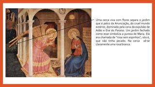 Uma cerca viva com flores separa o jardim
que é palco da Anunciação, do cruel mundo
exterior, dominado pela cena da expulsão de
Adão e Eva do Paraíso. Um jardim fechado
como esse simboliza a pureza de Maria. Ela
era chamada de “rosa sem espinhos”; isto é,
que não tinha pecado. Na cerca vê-se
claramente uma rosa branca.
 