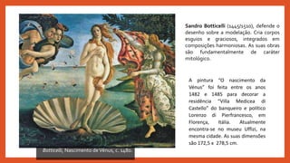 Botticelli, Nascimento deVénus, c. 1480.
A pintura “O nascimento da
Vénus” foi feita entre os anos
1482 e 1485 para decorar a
residência “Villa Medicea di
Castello” do banqueiro e político
Lorenzo di Pierfrancesco, em
Florença, Itália. Atualmente
encontra-se no museu Uffizi, na
mesma cidade. As suas dimensões
são 172,5 x 278,5 cm.
Sandro Botticelli (1445/1510), defende o
desenho sobre a modelação. Cria corpos
esguios e graciosos, integrados em
composições harmoniosas. As suas obras
são fundamentalmente de caráter
mitológico.
 