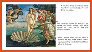 À esquerda Zéfiro, o vento do Oeste,
fecundador, acompanhado pela ninfa
Clóris, sua esposa.
Hora, uma das deusas das estações, que
oferece um manto inflado pelo vento
soprado por Zéfiro, de cor rosa com
açucenas bordadas.
Vénus, nascida numa concha sobre as
espumas do mar, numa postura casta e
esguia, que chega à costa da ilha de Chipre,
a favorita da deusa.
 
