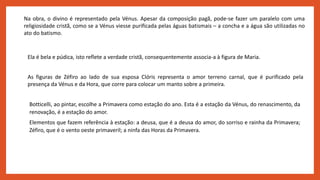 Na obra, o divino é representado pela Vénus. Apesar da composição pagã, pode-se fazer um paralelo com uma
religiosidade cristã, como se a Vénus viesse purificada pelas águas batismais – a concha e a água são utilizadas no
ato do batismo.
Ela é bela e púdica, isto reflete a verdade cristã, consequentemente associa-a à figura de Maria.
As figuras de Zéfiro ao lado de sua esposa Clóris representa o amor terreno carnal, que é purificado pela
presença da Vénus e da Hora, que corre para colocar um manto sobre a primeira.
Botticelli, ao pintar, escolhe a Primavera como estação do ano. Esta é a estação da Vénus, do renascimento, da
renovação, é a estação do amor.
Elementos que fazem referência à estação: a deusa, que é a deusa do amor, do sorriso e rainha da Primavera;
Zéfiro, que é o vento oeste primaveril; a ninfa das Horas da Primavera.
 