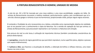 A PINTURA RENASCENTISTA O HOMEM, UNIDADE DE MEDIDA
A arte do séc. XV e XVI foi marcada por uma nova estética e uma nova sensibilidade, surgidas em Itália. Os
artistas do Renascimento recusaram a estética medieval, particularmente a gótica, pois consideravam que só a
arte dos clássicos gregos e romanos é que era harmoniosa, proporcionada e bela, porque seguia regras racionais.
O conteúdo e finalidade da arte renascentista era a beleza, entendida como representação objetiva da realidade,
que só era possível com o conhecimento e cópia da Natureza. Foi o sentido de captação do real que animou os
artistas do Renascimento, que procuravam representar o ser humano e a Natureza com emoção.
Esta procura do real na arte levou à utilização de importantes técnicas (também consideradas características da
pintura desta época):
• A perspetiva, conjunto de regras geométricas que permitem reproduzir, numa superfície plana, objetos e pessoas
com aspeto tridimensional;
• A pintura a óleo, que favorece a visualização do detalhe, a obtenção de brilhos e reflexos intensos, uma maior
riqueza nas cores e tons.
 