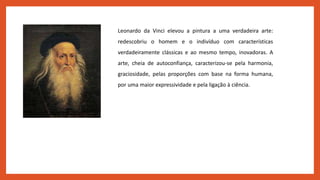 Leonardo da Vinci elevou a pintura a uma verdadeira arte:
redescobriu o homem e o indivíduo com características
verdadeiramente clássicas e ao mesmo tempo, inovadoras. A
arte, cheia de autoconfiança, caracterizou-se pela harmonia,
graciosidade, pelas proporções com base na forma humana,
por uma maior expressividade e pela ligação à ciência.
 