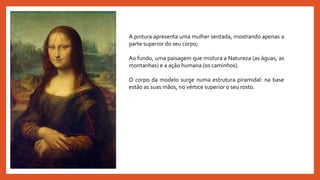 A pintura apresenta uma mulher sentada, mostrando apenas a
parte superior do seu corpo;
Ao fundo, uma paisagem que mistura a Natureza (as águas, as
montanhas) e a ação humana (os caminhos).
O corpo da modelo surge numa estrutura piramidal: na base
estão as suas mãos, no vértice superior o seu rosto.
 