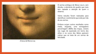 A boca de Mona Lisa
O sorriso ambíguo de Mona Lisa é, sem
dúvida, o elemento do quadro que mais
tem captado a atenção de quem o
observa.
Vários estudos foram realizados para
identificar o sentimento que está por trás
do seu sorriso.
Embora surjam outros resultados como
medo, angústia, uma esmagadora
percentagem (86%) dos traços, visíveis
nas rugas de expressão em torno dos
olhos e na curva dos lábios parecem
indicar que se trata de um sorriso de
felicidade.
 