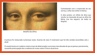 Detalhe dos Olhos
A pintura foi restaurada numerosas vezes. Exames de raios X mostraram que há três versões escondidas sob a
atual.
O revestimento em madeira mostra sinais de deterioração numa taxa mais elevada do que se pensou previamente,
causando preocupação dos curadores do museu sobre o futuro da pintura.
Contrastando com a imprecisão do seu
sorriso, o olhar da mulher é intenso.
A obra produz um efeito de ótica que
resulta na impressão de que os olhos de
Mona Lisa nos seguem, de todos os
ângulos.
 