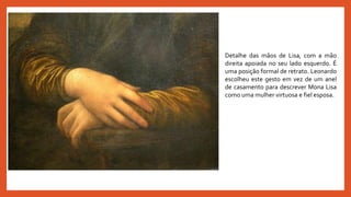 Detalhe das mãos de Lisa, com a mão
direita apoiada no seu lado esquerdo. É
uma posição formal de retrato. Leonardo
escolheu este gesto em vez de um anel
de casamento para descrever Mona Lisa
como uma mulher virtuosa e fiel esposa.
 