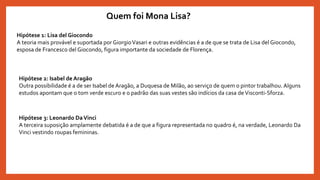 Quem foi Mona Lisa?
Hipótese 1: Lisa del Giocondo
A teoria mais provável e suportada por GiorgioVasari e outras evidências é a de que se trata de Lisa del Giocondo,
esposa de Francesco del Giocondo, figura importante da sociedade de Florença.
Hipótese 2: Isabel de Aragão
Outra possibilidade é a de ser Isabel de Aragão, a Duquesa de Milão, ao serviço de quem o pintor trabalhou. Alguns
estudos apontam que o tom verde escuro e o padrão das suas vestes são indícios da casa de Visconti-Sforza.
Hipótese 3: Leonardo DaVinci
A terceira suposição amplamente debatida é a de que a figura representada no quadro é, na verdade, Leonardo Da
Vinci vestindo roupas femininas.
 