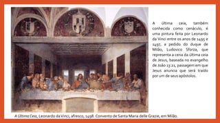 A Última Ceia, Leonardo daVinci, afresco, 1498. Convento de Santa Maria delle Grazie, em Milão.
A última ceia, também
conhecida como cenáculo, é
uma pintura feita por Leonardo
da Vinci entre os anos de 1495 e
1497, a pedido do duque de
Milão, Ludovico Sforza, que
representa a cena da última ceia
de Jesus, baseada no evangelho
de João 13:21, passagem em que
Jesus anuncia que será traído
por um de seus apóstolos.
 