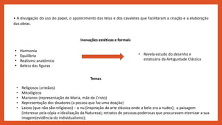 • A divulgação do uso do papel, o aparecimento das telas e dos cavaletes que facilitaram a criação e a elaboração
das obras.
Inovações estéticas e formais
• Harmonia
• Equilíbrio
• Realismo anatómico
• Beleza das figuras
• Revela estudo do desenho e
estatuária da Antiguidade Clássica
Temas
• Religiosos (cristãos)
• Mitológicos
• Marianos (representação de Maria, mãe de Cristo)
• Representação dos doadores (a pessoa que faz uma doação)
• Laicos (que não são religiosos) – o nu (inspiração da arte clássica onde o belo era a nudez); a paisagem
(interesse pela cópia e idealização da Natureza); retratos de pessoas poderosas que procuravam eternizar a sua
imagem(evidência do individualismo);
 