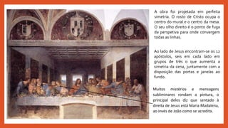A obra foi projetada em perfeita
simetria. O rosto de Cristo ocupa o
centro do mural e o centro da mesa.
O seu olho direito é o ponto de fuga
da perspetiva para onde convergem
todas as linhas.
Ao lado de Jesus encontram-se os 12
apóstolos, seis em cada lado em
grupos de três o que aumenta a
simetria da cena, juntamente com a
disposição das portas e janelas ao
fundo.
Muitos mistérios e mensagens
subliminares rondam a pintura, o
principal deles diz que sentado à
direita de Jesus está Maria Madalena,
ao invés de João como se acredita.
 