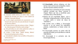  A Anunciação: pintura religiosa, um dos
temas mais comuns da iconografia cristã e
da arte mariana católica romana.
 O quadro fixa o momento em que o arcanjo
Gabriel, enviado por Deus, anuncia à
Virgem Maria ser ela a escolhida para
conceber Jesus, Filho de Deus.
 Apesar da sua virgindade, Maria viria a
conceber milagrosamente o Filho de Deus,
a quem daria o nome de Jesus (o
“Salvador”).
 De acordo com a Bíblia, a Anunciação
ocorreu a 25 de março (no calendário
juliano), exatamente 9 meses antes do
Natal.
 A Anunciação ocorreu no sexto mês de
gravidez de Isabel, prima de Maria e mãe de
João Batista.
 A Anunciação é o primeiro ato da
Encarnação Divina.
26. Quando Isabel estava no sexto mês, o anjo
Gabriel foi enviado por Deus a uma cidade da
Galileia, chamada Nazaré
27. a uma virgem prometida em casamento a um
homem de nome José, da casa de David. A virgem
se chamava Maria.
28. O anjo entrou onde ela estava e disse: “Alegra-
te, cheia de graça! O Senhor está contigo.”
29. Ela perturbou-se com estas palavras e ficou a
pensar no significado da saudação.
30. Então o anjo disse: “Nada temais, Maria!
Encontraste graça junto a Deus,
31. Conceberás e darás à luz um filho e lhe porás o
nome de Jesus.”
Evangelho segundo São Lucas
(Lucas 1:26-31)
 