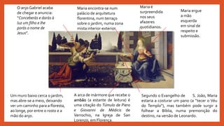 Maria é
surpreendida
nos seus
afazeres
quotidianos.
Segundo o Evangelho de S. João, Maria
estaria a costurar um pano (a “tecer o Véu
do Templo”), mas também pode surgir a
folhear a Bíblia, numa premonição do
destino, na versão de Leonardo.
O anjo Gabriel acaba
de chegar e anuncia:
“Conceberás e darás à
luz um filho e lhe
porás o nome de
Jesus”.
A arca de mármore que recebe o
ambão (a estante de leitura) é
uma citação do Túmulo de Piero
e Giovanni de Médicis de
Verrochio, na Igreja de San
Lorenzo, em Florença.
Maria encontra-se num
palácio de arquitetura
florentina, num terraço
sobre o jardim, numa zona
mista interior-exterior.
Maria ergue
a mão
esquerda
em sinal de
respeito e
submissão.
Um muro baixo cerca o jardim,
mas abre-se a meio, deixando
ver um caminho para a floresta,
ao longe, por entre o rosto e a
mão do anjo.
 