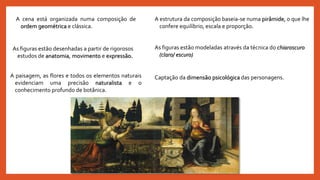 Captação da dimensão psicológica das personagens.
As figuras estão modeladas através da técnica do chiaroscuro
(claro/ escuro)
A paisagem, as flores e todos os elementos naturais
evidenciam uma precisão naturalista e o
conhecimento profundo de botânica.
As figuras estão desenhadas a partir de rigorosos
estudos de anatomia, movimento e expressão.
A estrutura da composição baseia-se numa pirâmide, o que lhe
confere equilíbrio, escala e proporção.
A cena está organizada numa composição de
ordem geométrica e clássica.
 