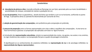 a) descoberta da pintura a óleo, invenção atribuída ao flamengo Jan van Eyck, apreciada pela sua maior durabilidade e
possibilidades de retoque, variedade de matizes e gradações de cor;
b) uso da perspetiva, linear ou geométrica, através de linhas que tendem a unir-se no horizonte, confluindo no ponto
de fuga. A perspetiva aérea ou sfumato foi desenvolvida por Leonardo da Vinci.
c) adoção da geometrização das composições, com preferência pela composição em pirâmide;
d) procura da proporção entre as formas representadas com vista a obter o equilíbrio das composições. A arte torna-se
mais harmoniosa e graciosa: as proporções são aplicadas com base na figura humana.
e) introdução das representações naturalistas, visíveis na expressividade dos rostos, nos gestos, nas vestes e nos cenários,
no rigor anatómico dos corpos e na transposição fiel para o quadro da paisagem envolvente.
Características
f) Aperfeiçoam-se os conhecimentos de anatomia (refletidos na representação do nu) e de psicologia (refletidos na
expressividade das figuras representadas);
 