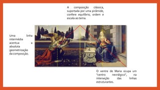 Uma linha
intermédia
acentua a
absoluta
geometrização
da composição.
A composição clássica,
suportada por uma pirâmide,
confere equilíbrio, ordem e
escala ao tema.
O ventre de Maria ocupa um
“centro nevrálgico”, na
interseção das linhas
estruturantes.
 